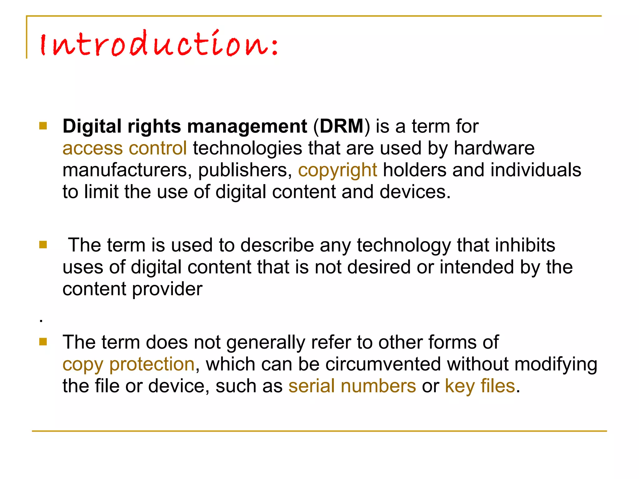 Introduction: Digital rights management  ( DRM ) is a term for  access control  technologies that are used by hardware manufacturers, publishers,  copyright  holders and individuals to limit the use of digital content and devices. The term is used to describe any technology that inhibits uses of digital content that is not desired or intended by the content provider .  The term does not generally refer to other forms of  copy protection , which can be circumvented without modifying the file or device, such as  serial numbers  or  key files .  
