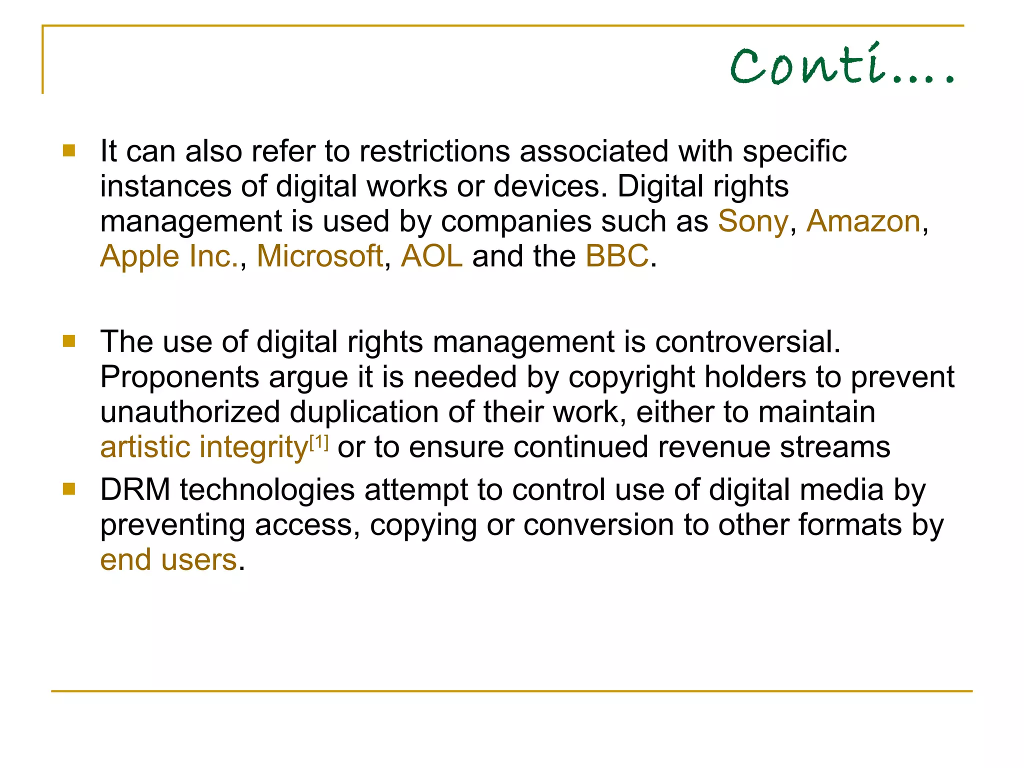 Conti…. It can also refer to restrictions associated with specific instances of digital works or devices. Digital rights management is used by companies such as  Sony ,  Amazon ,  Apple Inc. ,  Microsoft ,  AOL  and the  BBC . The use of digital rights management is controversial. Proponents argue it is needed by copyright holders to prevent unauthorized duplication of their work, either to maintain  artistic integrity [1]  or to ensure continued revenue streams DRM technologies attempt to control use of digital media by preventing access, copying or conversion to other formats by  end users .  