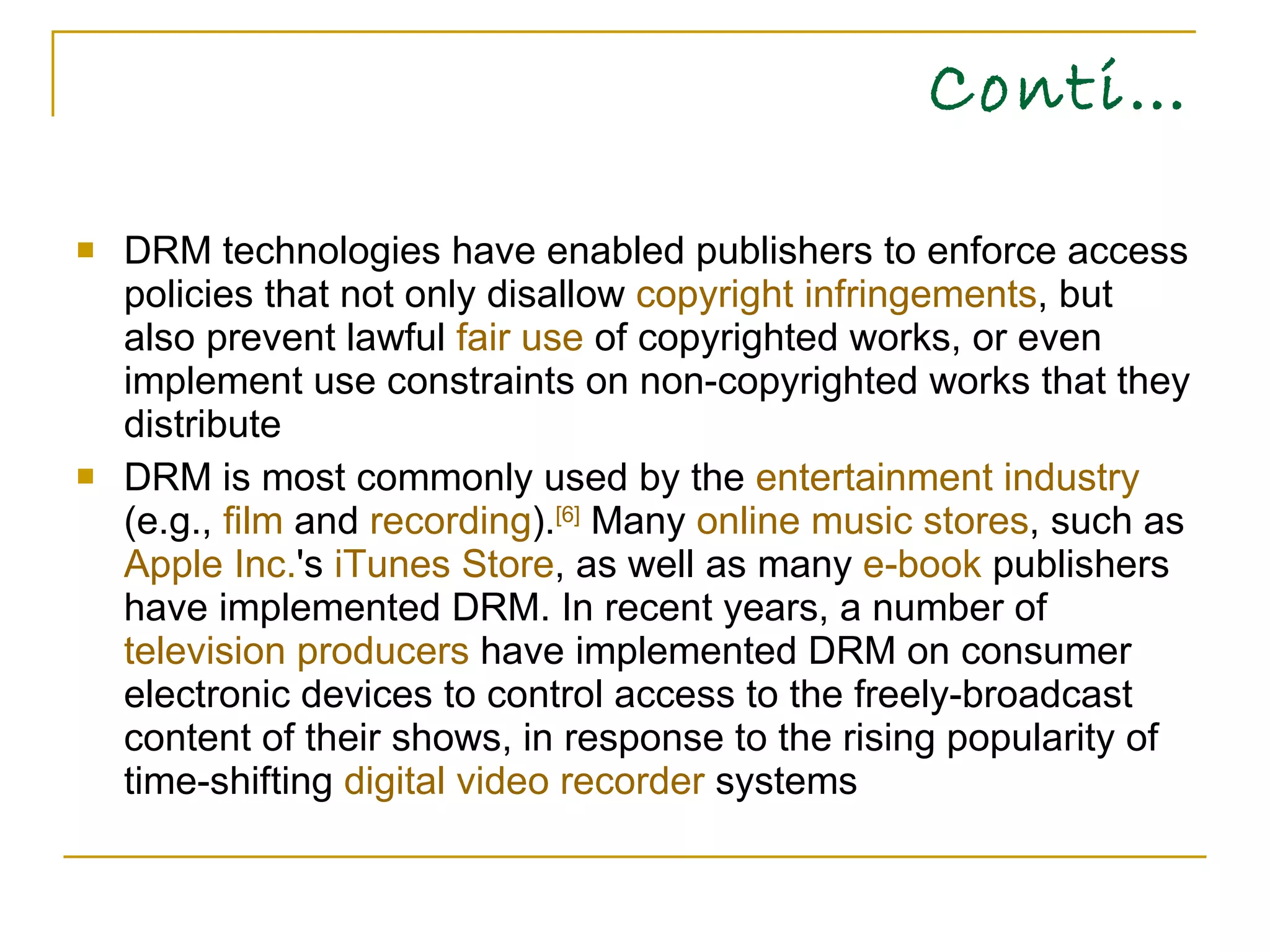 Conti… DRM technologies have enabled publishers to enforce access policies that not only disallow  copyright infringements , but also prevent lawful  fair use  of copyrighted works, or even implement use constraints on non-copyrighted works that they distribute DRM is most commonly used by the  entertainment industry  (e.g.,  film  and  recording ). [6]  Many  online music stores , such as  Apple Inc. 's  iTunes Store , as well as many  e-book  publishers have implemented DRM. In recent years, a number of  television producers  have implemented DRM on consumer electronic devices to control access to the freely-broadcast content of their shows, in response to the rising popularity of time-shifting  digital video recorder  systems  