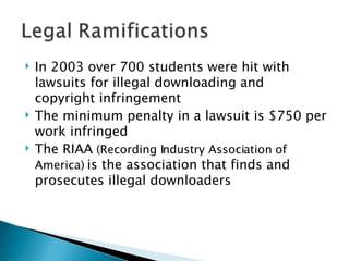 In 2003 over 700 students were hit with lawsuits for illegal downloading and copyright infringement The minimum penalty in a lawsuit is $750 per work infringed The RIAA  (Recording Industry Association of America)  is the association that finds and prosecutes illegal downloaders 