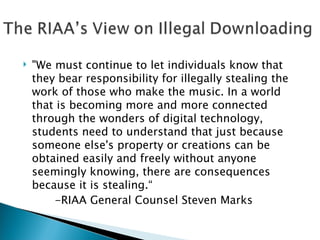 "We must continue to let individuals know that they bear responsibility for illegally stealing the work of those who make the music. In a world that is becoming more and more connected through the wonders of digital technology, students need to understand that just because someone else's property or creations can be obtained easily and freely without anyone seemingly knowing, there are consequences because it is stealing.“   -RIAA General Counsel Steven Marks 