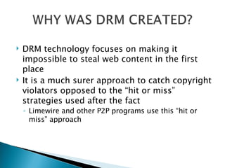 DRM technology focuses on making it impossible to steal web content in the first place It is a much surer approach to catch copyright violators opposed to the “hit or miss” strategies used after the fact Limewire and other P2P programs use this “hit or miss” approach  