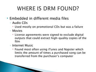 Embedded in different media files  Audio CDs Used mostly on promotional CDs but was a failure Movies License agreements were signed to exclude digital outputs that could extract high-quality copies of the film Internet Music Found most often using iTunes and Napster which limits the amount of times a purchased song can be transferred from the purchaser’s computer 