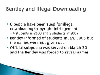 6 people have been sued for illegal downloading/copyright infringement 4 students in 2003 and 2 students in 2005 Bentley informed of students in Jan. 2005 but the names were not given out Official subpoena was served on March 30 and the Bentley was forced to reveal names 