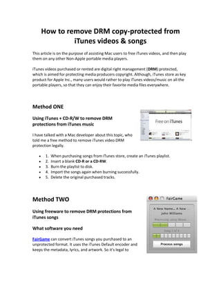 How to remove DRM copy-protected from
              iTunes videos & songs
This article is on the purpose of assisting Mac users to free iTunes videos, and then play
them on any other Non-Apple portable media players.

iTunes videos purchased or rented are digital right management (DRM) protected,
which is aimed for protecting media producers copyright. Although, iTunes store as key
product for Apple Inc., many users would rather to play iTunes videos/music on all the
portable players, so that they can enjoy their favorite media files everywhere.




Method ONE
Using iTunes + CD-R/W to remove DRM
protections from iTunes music

I have talked with a Mac developer about this topic, who
told me a free method to remove iTunes video DRM
protection legally.

       1.   When purchasing songs from iTunes store, create an iTunes playlist.
       2.   Insert a blank CD-R or a CD-RW.
       3.   Burn the playlist to disk.
       4.   Import the songs again when burning successfully.
       5.   Delete the original purchased tracks.




Method TWO
Using freeware to remove DRM protections from
iTunes songs

What software you need

FairGame can convert iTunes songs you purchased to an
unprotected format. It uses the iTunes Default encoder and
keeps the metadata, lyrics, and artwork. So it's legal to
 