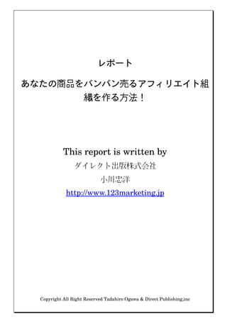 レポート

あなたの商品をバンバン売るアフィリエイト組
       織を作る方法！




            This report is written by
                 ダイレクト出版株式会社
                            小川忠洋
             http://www.123marketing.jp




  Copyright All Right Reserved Tadahiro Ogawa & Direct Publishing,inc