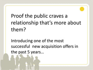 Proof the public craves a
relationship that’s more about
them?
Introducing one of the most
successful new acquisition offers in
the past 5 years…
 