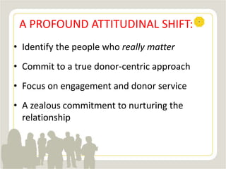 A PROFOUND ATTITUDINAL SHIFT:
• Identify the people who really matter
• Commit to a true donor-centric approach
• Focus on engagement and donor service
• A zealous commitment to nurturing the
relationship
 