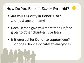 How Do You Rank in Donor Pyramid?
• Are you a Priority in Donor’s life?
… or just one of many?
• Does He/she give you more than He/she
gives to other charities … or less?
• Is it unusual for Donor to support you?
… or does He/she donates to everyone?
 