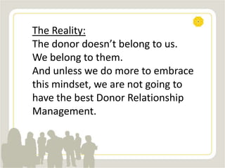 The Reality:
The donor doesn’t belong to us.
We belong to them.
And unless we do more to embrace
this mindset, we are not going to
have the best Donor Relationship
Management.
 