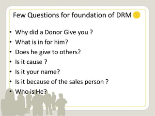 Few Questions for foundation of DRM
• Why did a Donor Give you ?
• What is in for him?
• Does he give to others?
• Is it cause ?
• Is it your name?
• Is it because of the sales person ?
• Who is He?
 