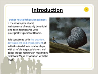 Introduction
Donor Relationship Management
is the development and
maintenance of mutually beneficial
long-term relationship with
strategically significant Donors.
It is concerned with the creation,
development and enhancement of
individualized donor relationships
with carefully targeted donors and
donor groups resulting in maximizing
their total Value association with the
NGO.
 