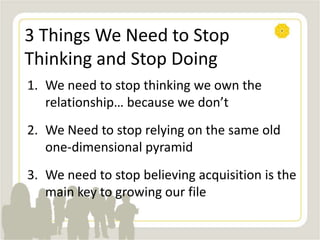 3 Things We Need to Stop
Thinking and Stop Doing
1. We need to stop thinking we own the
relationship… because we don’t
2. We Need to stop relying on the same old
one-dimensional pyramid
3. We need to stop believing acquisition is the
main key to growing our file
 