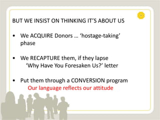 BUT WE INSIST ON THINKING IT’S ABOUT US
• We ACQUIRE Donors … ‘hostage-taking’
phase
• We RECAPTURE them, if they lapse
‘Why Have You Foresaken Us?’ letter
• Put them through a CONVERSION program
Our language reflects our attitude
 