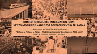 DOMESTIC RESOURCE MOBILIZATION (DRM)
KEY TO MOBILIZE FINANCE FOR DEVELOPMENT IN SRI LANKA
Assignment for World Bank Group Course
‘ Billions to Trillions to Action – Mobilizing Finance for Development 2016 - 2030’
Hillary N. Fernando (Colombo - Nov 2015)
 