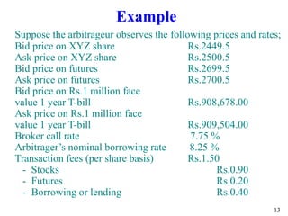 13
Example
Suppose the arbitrageur observes the following prices and rates;
Bid price on XYZ share Rs.2449.5
Ask price on XYZ share Rs.2500.5
Bid price on futures Rs.2699.5
Ask price on futures Rs.2700.5
Bid price on Rs.1 million face
value 1 year T-bill Rs.908,678.00
Ask price on Rs.1 million face
value 1 year T-bill Rs.909,504.00
Broker call rate 7.75 %
Arbitrager’s nominal borrowing rate 8.25 %
Transaction fees (per share basis) Rs.1.50
- Stocks Rs.0.90
- Futures Rs.0.20
- Borrowing or lending Rs.0.40
 
