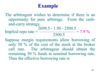 14
Example
The arbitrageur wishes to determine if there is an
opportunity for pure arbitrage. From the cash-
and-carry strategy,
2699.5 - 1.50 - 2500.5
Implied repo rate = = 7.9 %
2500.5
Suppose margin requirements allow borrowing of
only 50 % of the cost of the stock at the broker
call rate. The arbitrageur should obtain the
remaining 50 % funds at nominal borrowing rate.
Thus the effective borrowing rate is
 