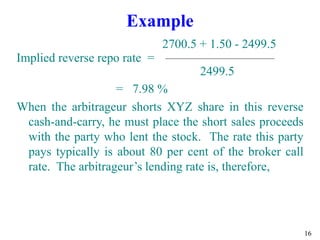 16
Example
2700.5 + 1.50 - 2499.5
Implied reverse repo rate =
2499.5
= 7.98 %
When the arbitrageur shorts XYZ share in this reverse
cash-and-carry, he must place the short sales proceeds
with the party who lent the stock. The rate this party
pays typically is about 80 per cent of the broker call
rate. The arbitrageur’s lending rate is, therefore,
 