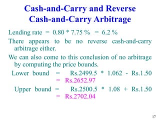 17
Cash-and-Carry and Reverse
Cash-and-Carry Arbitrage
Lending rate = 0.80 * 7.75 % = 6.2 %
There appears to be no reverse cash-and-carry
arbitrage either.
We can also come to this conclusion of no arbitrage
by computing the price bounds.
Lower bound = Rs.2499.5 * 1.062 - Rs.1.50
= Rs.2652.97
Upper bound = Rs.2500.5 * 1.08 + Rs.1.50
= Rs.2702.04
 