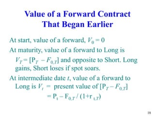 18
Value of a Forward Contract
That Began Earlier
At start, value of a forward, V0 = 0
At maturity, value of a forward to Long is
VT = [PT – F0,T] and opposite to Short. Long
gains, Short loses if spot soars.
At intermediate date t, value of a forward to
Long is Vt = present value of [PT – F0,T]
= Pt – F0,T / (1+r t,T)
 