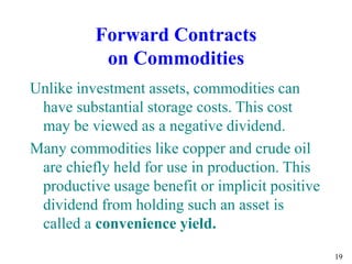 19
Forward Contracts
on Commodities
Unlike investment assets, commodities can
have substantial storage costs. This cost
may be viewed as a negative dividend.
Many commodities like copper and crude oil
are chiefly held for use in production. This
productive usage benefit or implicit positive
dividend from holding such an asset is
called a convenience yield.
 