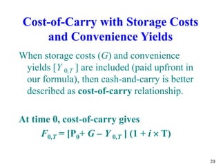 20
Cost-of-Carry with Storage Costs
and Convenience Yields
When storage costs (G) and convenience
yields [Y 0,T ] are included (paid upfront in
our formula), then cash-and-carry is better
described as cost-of-carry relationship.
At time 0, cost-of-carry gives
F0,T = [P0+ G – Y 0,T ] (1 + i  T)
 