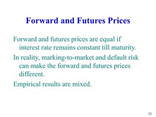 21
Forward and Futures Prices
Forward and futures prices are equal if
interest rate remains constant till maturity.
In reality, marking-to-market and default risk
can make the forward and futures prices
different.
Empirical results are mixed.
 