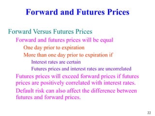 22
Forward and Futures Prices
Forward Versus Futures Prices
Forward and futures prices will be equal
One day prior to expiration
More than one day prior to expiration if
Interest rates are certain
Futures prices and interest rates are uncorrelated
Futures prices will exceed forward prices if futures
prices are positively correlated with interest rates.
Default risk can also affect the difference between
futures and forward prices.
 