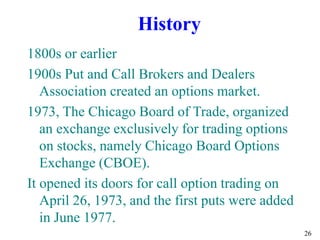 26
1800s or earlier
1900s Put and Call Brokers and Dealers
Association created an options market.
1973, The Chicago Board of Trade, organized
an exchange exclusively for trading options
on stocks, namely Chicago Board Options
Exchange (CBOE).
It opened its doors for call option trading on
April 26, 1973, and the first puts were added
in June 1977.
History
 