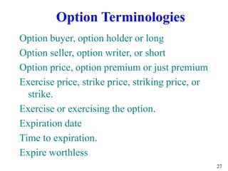27
Option buyer, option holder or long
Option seller, option writer, or short
Option price, option premium or just premium
Exercise price, strike price, striking price, or
strike.
Exercise or exercising the option.
Expiration date
Time to expiration.
Expire worthless
Option Terminologies
 