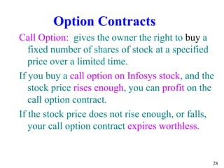 28
Call Option: gives the owner the right to buy a
fixed number of shares of stock at a specified
price over a limited time.
If you buy a call option on Infosys stock, and the
stock price rises enough, you can profit on the
call option contract.
If the stock price does not rise enough, or falls,
your call option contract expires worthless.
Option Contracts
 