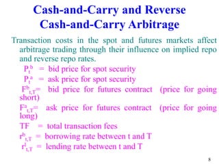 8
Cash-and-Carry and Reverse
Cash-and-Carry Arbitrage
Transaction costs in the spot and futures markets affect
arbitrage trading through their influence on implied repo
and reverse repo rates.
Pt
b = bid price for spot security
Pt
a = ask price for spot security
Fb
t,T= bid price for futures contract (price for going
short)
Fa
t,T= ask price for futures contract (price for going
long)
TF = total transaction fees
rb
t,T = borrowing rate between t and T
rl
t,T = lending rate between t and T
 