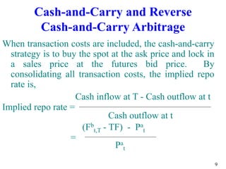 9
Cash-and-Carry and Reverse
Cash-and-Carry Arbitrage
When transaction costs are included, the cash-and-carry
strategy is to buy the spot at the ask price and lock in
a sales price at the futures bid price. By
consolidating all transaction costs, the implied repo
rate is,
Cash inflow at T - Cash outflow at t
Implied repo rate =
Cash outflow at t
(Fb
t,T - TF) - Pa
t
=
Pa
t
 
