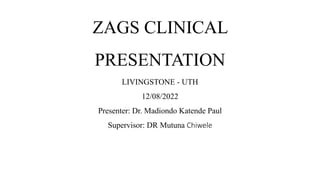 ZAGS CLINICAL
PRESENTATION
LIVINGSTONE - UTH
12/08/2022
Presenter: Dr. Madiondo Katende Paul
Supervisor: DR Mutuna Chiwele
 