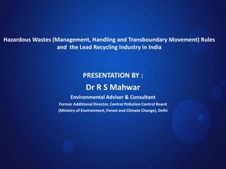 Hazardous Wastes (Management, Handling and Transboundary Movement) Rules
and the Lead Recycling Industry in India
PRESENTATION BY :
Dr R S Mahwar
Environmental Adviser & Consultant
Former Additional Director, Central Pollution Control Board
(Ministry of Environment, Forest and Climate Change), Delhi
 