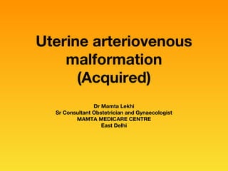 Uterine arteriovenous
malformation
(Acquired)
Dr Mamta Lekhi
Sr Consultant Obstetrician and Gynaecologist
MAMTA MEDICARE CENTRE
East Delhi
 