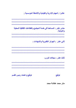 : ‫المؤسسية‬ ‫واألنشطة‬ ‫والقيادية‬ ‫اإلدارية‬ ‫المهام‬ : ‫عاشرا‬
............................................................................................
............................................................................................
............................................................................................
‫المحلية‬ ‫الثقافية‬ ‫والقطاعات‬ ‫المجتمع‬ ‫خدمة‬ ‫فى‬ ‫المساهمة‬ : ‫عشر‬ ‫حادى‬
:‫والدولية‬
............................................................................................
............................................................................................
‫ثاني‬: ‫والشهادات‬ ‫التقديرية‬ ‫الجوائز‬ : ‫عشر‬
............................................................................................
............................................................................................
............................................................................................
:‫أخرى‬ ‫مجاالت‬ : ‫عشر‬ ‫ثالث‬
............................................................................................
............................................................................................
............................................................................................
‫توقيع‬‫ت‬‫واعتماد‬ ‫وقيع‬‫القسم‬ ‫رئيس‬
‫محمد‬ ‫عكاشة‬ ‫محمد‬ ‫منار‬
 