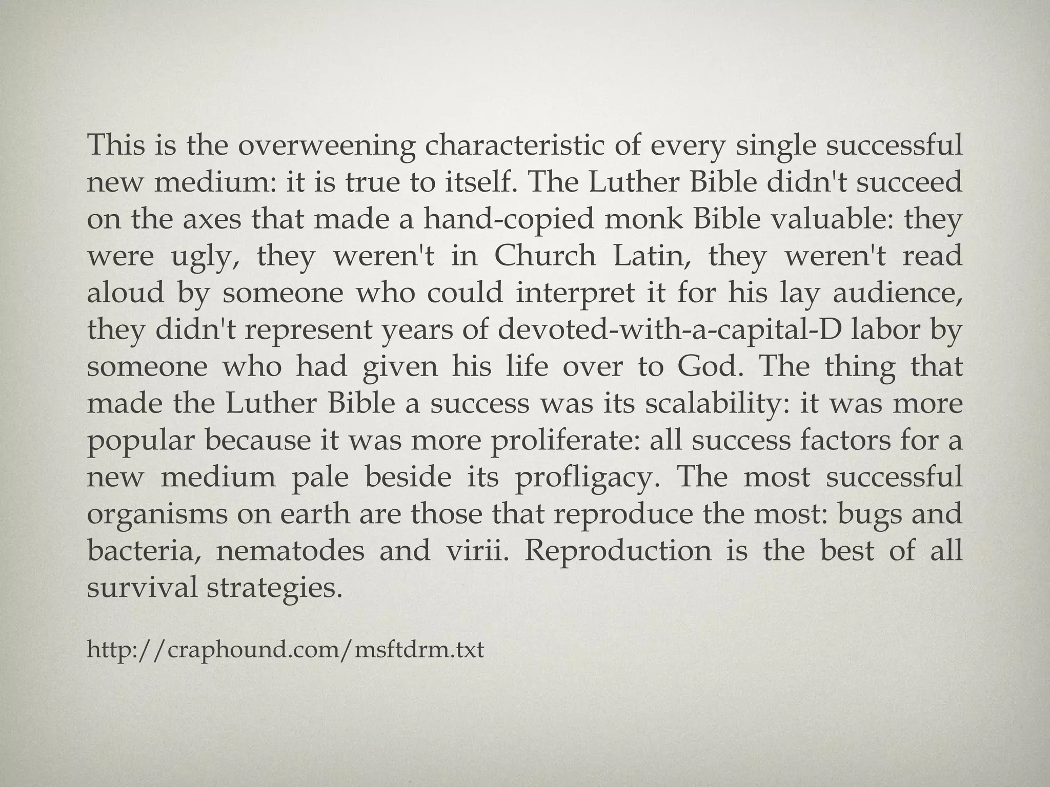 This is the overweening characteristic of every single successful new medium: it is true to itself. The Luther Bible didn't succeed on the axes that made a hand-copied monk Bible valuable: they were ugly, they weren't in Church Latin, they weren't read aloud by someone who could interpret it for his lay audience, they didn't represent years of devoted-with-a-capital-D labor by someone who had given his life over to God. The thing that made the Luther Bible a success was its scalability: it was more popular because it was more proliferate: all success factors for a new medium pale beside its profligacy. The most successful organisms on earth are those that reproduce the most: bugs and bacteria, nematodes and virii. Reproduction is the best of all survival strategies. http://craphound.com/msftdrm.txt 