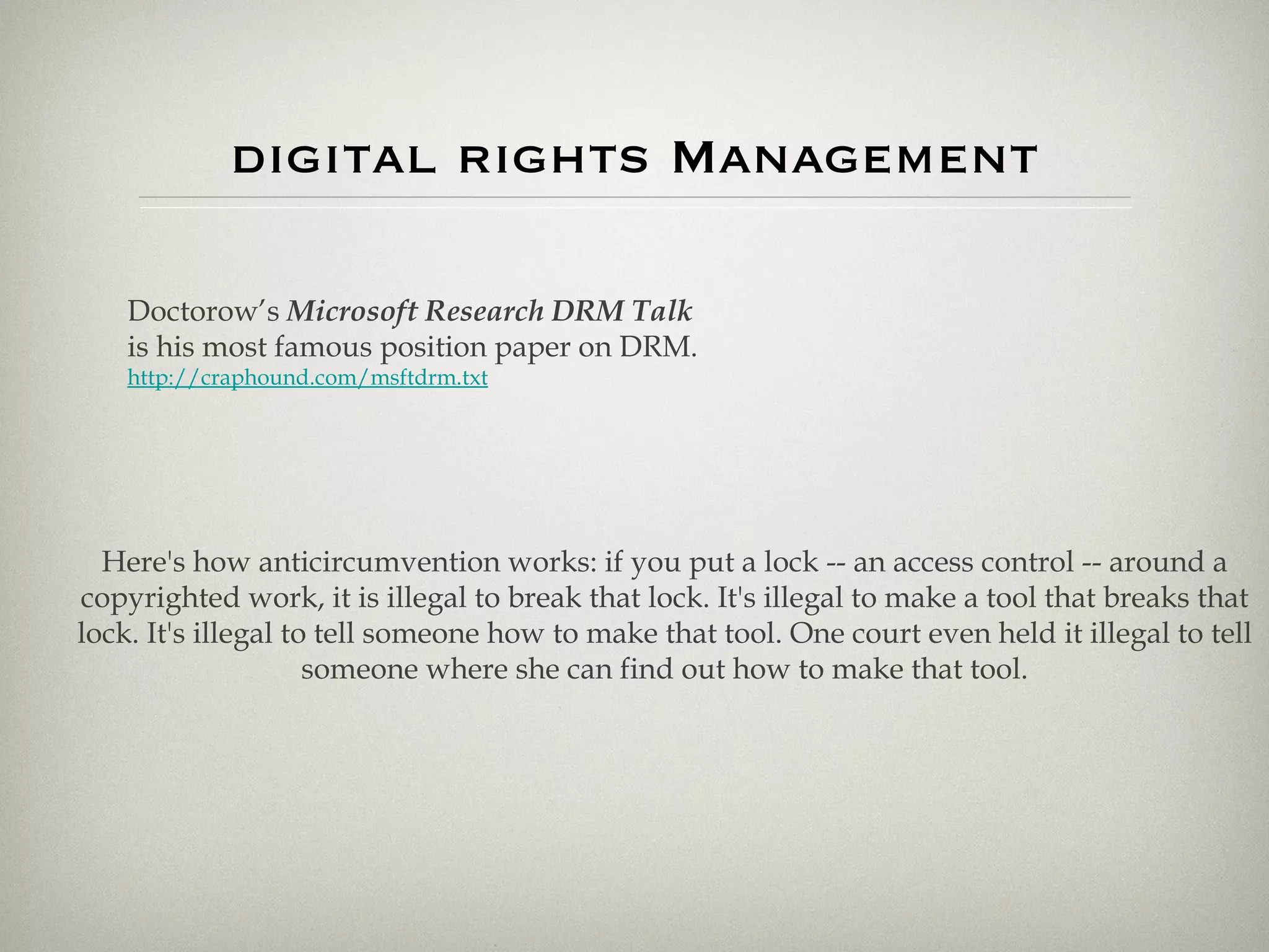 digital rights Management Doctorow’s  Microsoft Research DRM Talk is his most famous position paper on DRM. http://craphound.com/msftdrm.txt Here's how anticircumvention works: if you put a lock -- an access control -- around a copyrighted work, it is illegal to break that lock. It's illegal to make a tool that breaks that lock. It's illegal to tell someone how to make that tool. One court even held it illegal to tell someone where she can find out how to make that tool. 