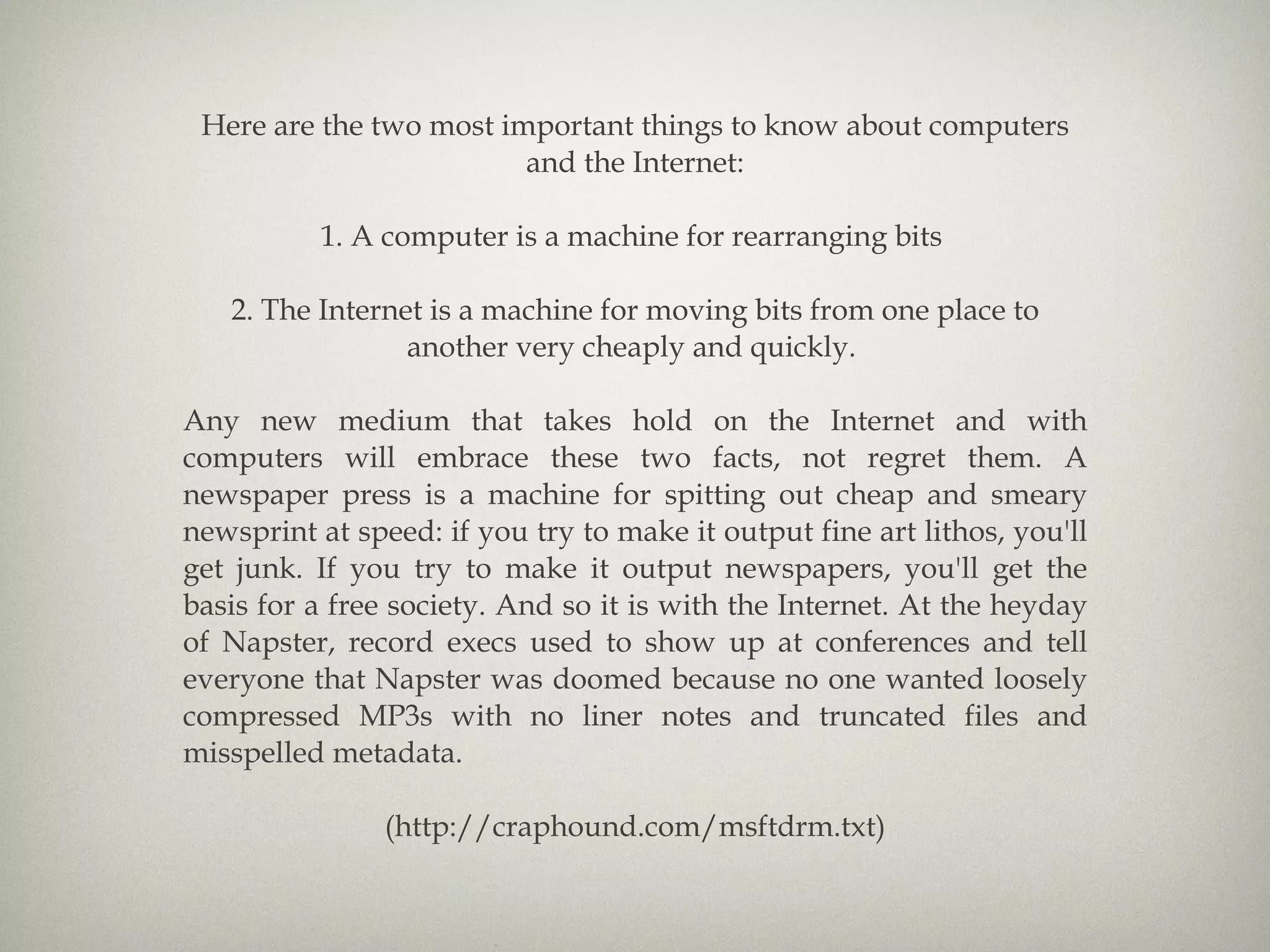 Here are the two most important things to know about computers and the Internet: 1. A computer is a machine for rearranging bits  2. The Internet is a machine for moving bits from one place to another very cheaply and quickly.  Any new medium that takes hold on the Internet and with computers will embrace these two facts, not regret them. A newspaper press is a machine for spitting out cheap and smeary newsprint at speed: if you try to make it output fine art lithos, you'll get junk. If you try to make it output newspapers, you'll get the basis for a free society. And so it is with the Internet. At the heyday of Napster, record execs used to show up at conferences and tell everyone that Napster was doomed because no one wanted loosely compressed MP3s with no liner notes and truncated files and misspelled metadata. (http://craphound.com/msftdrm.txt) 
