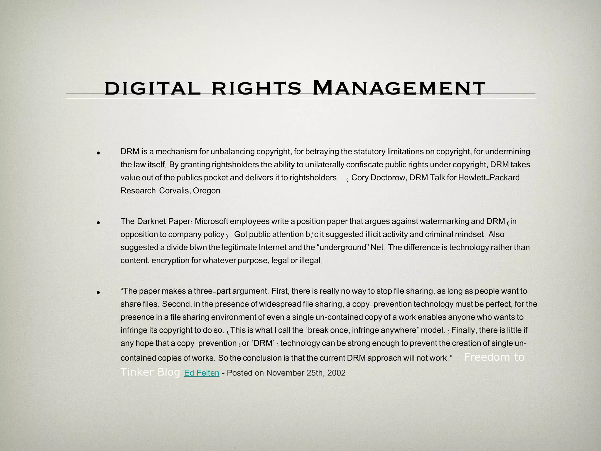 digital rights Management   DRM  is   a   mechanism   for   unbalancing   copyright,   for   betraying   the   statutory   limitations   on   copyright,   for   undermining   the   law   itself .  By   granting   rightsholders   the   ability   to   unilaterally   confiscate   public   rights   under   copyright,   DRM   takes   value   out   of   the   public ' s   pocket   and   delivers   it   to   rightsholders .  (  Cory   Doctorow,   DRM   Talk   for   Hewlett - Packard   Research   Corvalis,   Oregon The Darknet Paper :  Microsoft   employees   write   a   position   paper   that   argues   against   watermarking   and   DRM  ( in   opposition   to   company   policy ) .  Got   public   attention   b / c   it   suggested   illicit   activity   and   criminal   mindset .  Also   suggested   a   divide   btwn   the   legitimate   Internet   and   the   “underground”   Net .  The   difference   is   technology   rather   than   content,   encryption   for   whatever   purpose,   legal   or   illegal . “ The   paper   makes   a   three - part   argument .  First,   there   is   really   no   way   to   stop   file   sharing,   as   long   as   people   want   to   share   files .  Second,   in   the   presence   of   widespread   file   sharing,   a   copy - prevention   technology   must   be   perfect,   for   the   presence   in   a   file   sharing   environment   of   even   a   single   un-contained   copy   of   a   work   enables   anyone   who   wants   to   infringe   its   copyright   to   do   so . ( This   is   what   I   call   the  &quot; break   once,   infringe   anywhere &quot;  model .)  Finally,   there   is   little   if   any   hope   that   a   copy - prevention  ( or  &quot; DRM &quot;)  technology   can   be   strong   enough   to   prevent   the   creation   of   single   un-contained   copies   of   works .  So   the   conclusion   is   that   the   current   DRM   approach   will   not   work . ”   Freedom to Tinker Blog  Ed Felten  - Posted on November 25th, 2002  