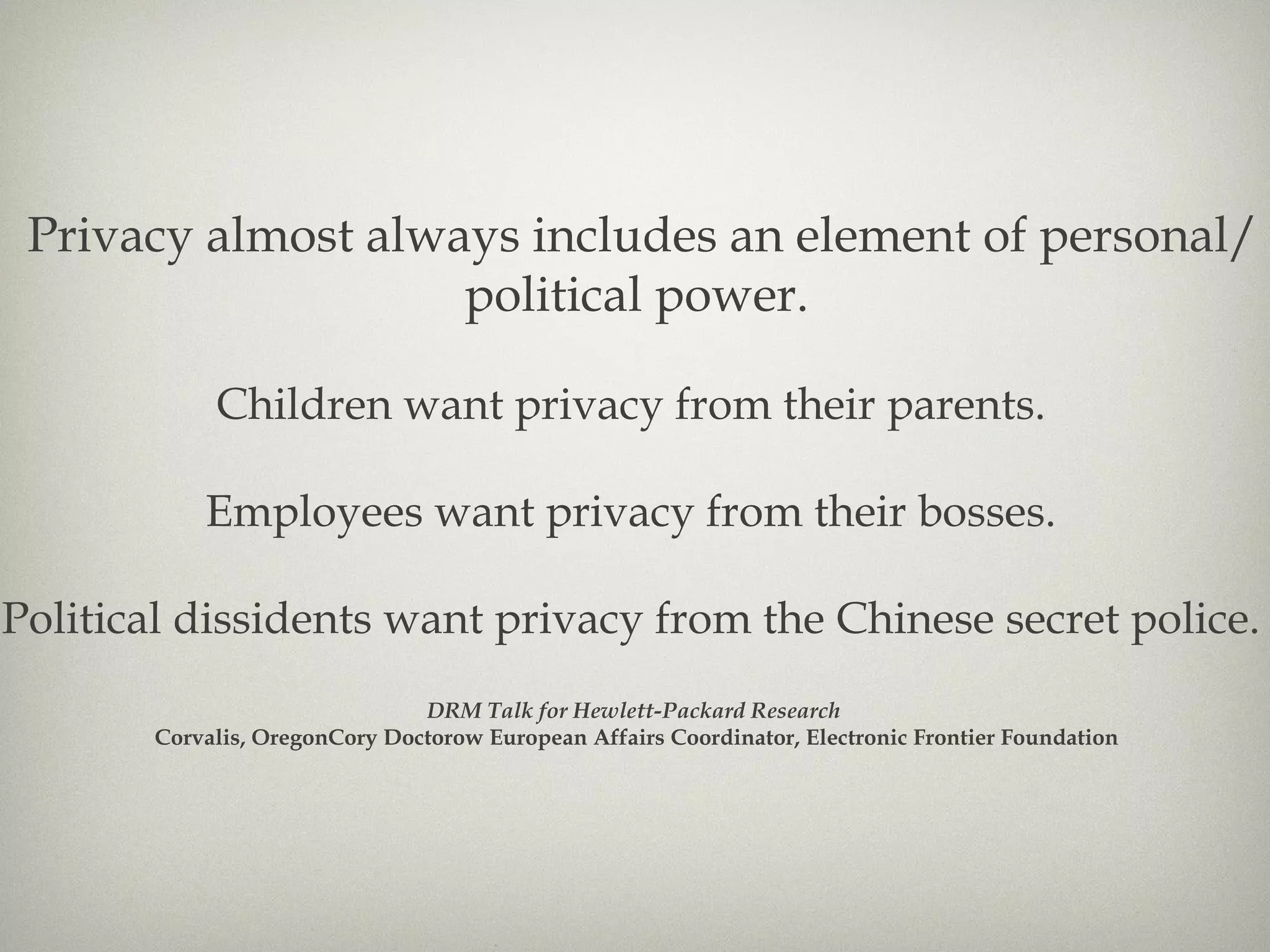 Privacy almost always includes an element of personal/political power. Children want privacy from their parents.  Employees want privacy from their bosses.  Political dissidents want privacy from the Chinese secret police.  DRM Talk for Hewlett-Packard Research  Corvalis, OregonCory Doctorow European Affairs Coordinator, Electronic Frontier Foundation 