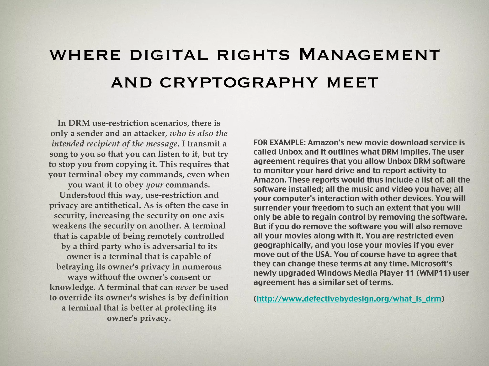 where digital rights Management and cryptography meet In DRM use-restriction scenarios, there is only a sender and an attacker,  who is also the intended recipient of the message . I transmit a song to you so that you can listen to it, but try to stop you from copying it. This requires that your terminal obey my commands, even when you want it to obey  your  commands. Understood this way, use-restriction and privacy are antithetical. As is often the case in security, increasing the security on one axis weakens the security on another. A terminal that is capable of being remotely controlled by a third party who is adversarial to its owner is a terminal that is capable of betraying its owner's privacy in numerous ways without the owner's consent or knowledge. A terminal that can  never  be used to override its owner's wishes is by definition a terminal that is better at protecting its owner's privacy. FOR EXAMPLE: Amazon's new movie download service is called Unbox and it outlines what DRM implies. The user agreement requires that you allow Unbox DRM software to monitor your hard drive and to report activity to Amazon. These reports would thus include a list of: all the software installed; all the music and video you have; all your computer's interaction with other devices. You will surrender your freedom to such an extent that you will only be able to regain control by removing the software. But if you do remove the software you will also remove all your movies along with it. You are restricted even geographically, and you lose your movies if you ever move out of the USA. You of course have to agree that they can change these terms at any time. Microsoft's newly upgraded Windows Media Player 11 (WMP11) user agreement has a similar set of terms. ( http://www.defectivebydesign.org/what_is_drm ) 