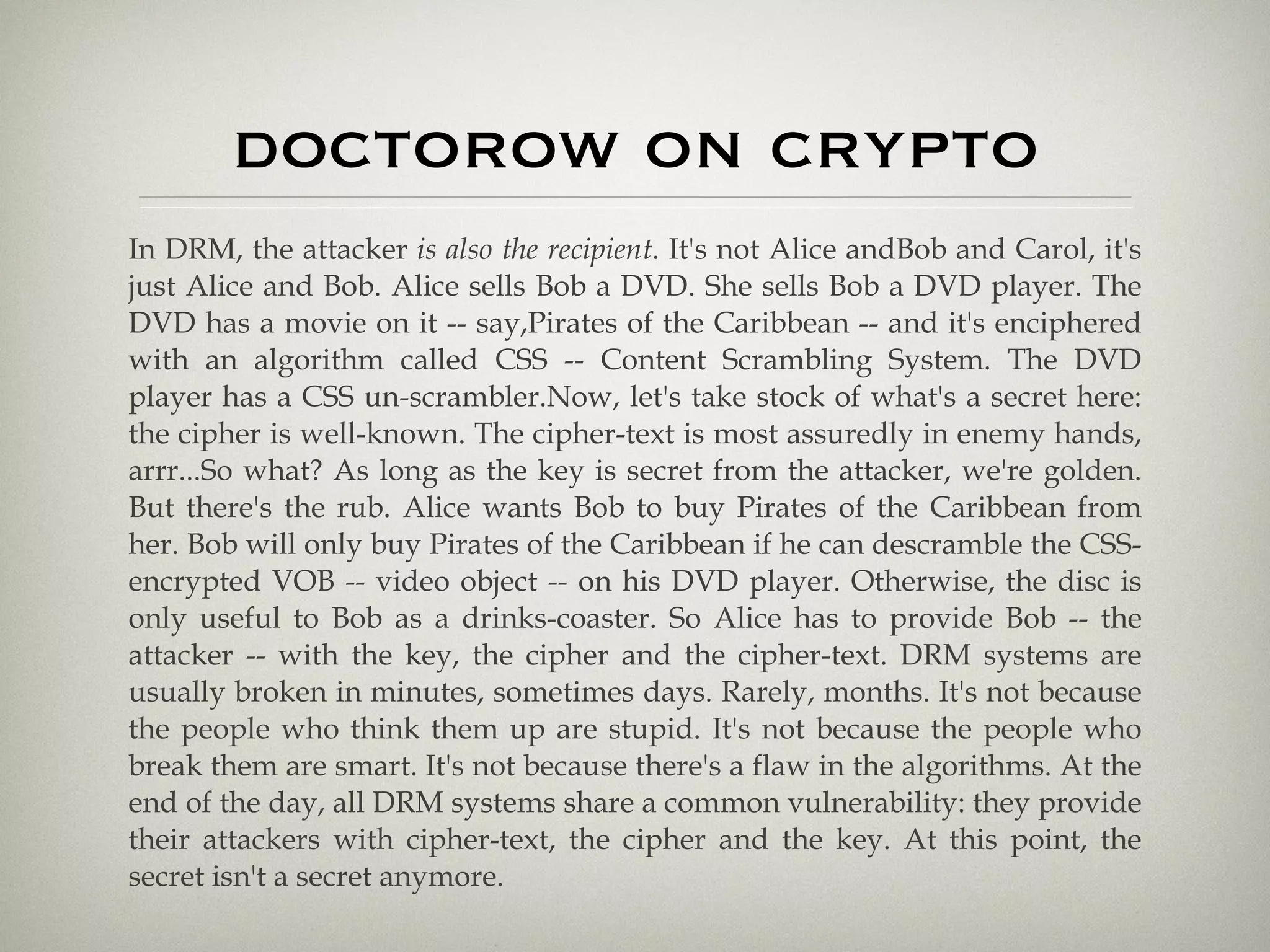 doctorow on crypto In DRM, the attacker  is also the recipient . It's not Alice andBob and Carol, it's just Alice and Bob. Alice sells Bob a DVD. She sells Bob a DVD player. The DVD has a movie on it -- say,Pirates of the Caribbean -- and it's enciphered with an algorithm called CSS -- Content Scrambling System. The DVD player has a CSS un-scrambler.Now, let's take stock of what's a secret here: the cipher is well-known. The cipher-text is most assuredly in enemy hands, arrr...So what? As long as the key is secret from the attacker, we're golden. But there's the rub. Alice wants Bob to buy Pirates of the Caribbean from her. Bob will only buy Pirates of the Caribbean if he can descramble the CSS-encrypted VOB -- video object -- on his DVD player. Otherwise, the disc is only useful to Bob as a drinks-coaster. So Alice has to provide Bob -- the attacker -- with the key, the cipher and the cipher-text. DRM systems are usually broken in minutes, sometimes days. Rarely, months. It's not because the people who think them up are stupid. It's not because the people who break them are smart. It's not because there's a flaw in the algorithms. At the end of the day, all DRM systems share a common vulnerability: they provide their attackers with cipher-text, the cipher and the key. At this point, the secret isn't a secret anymore. 