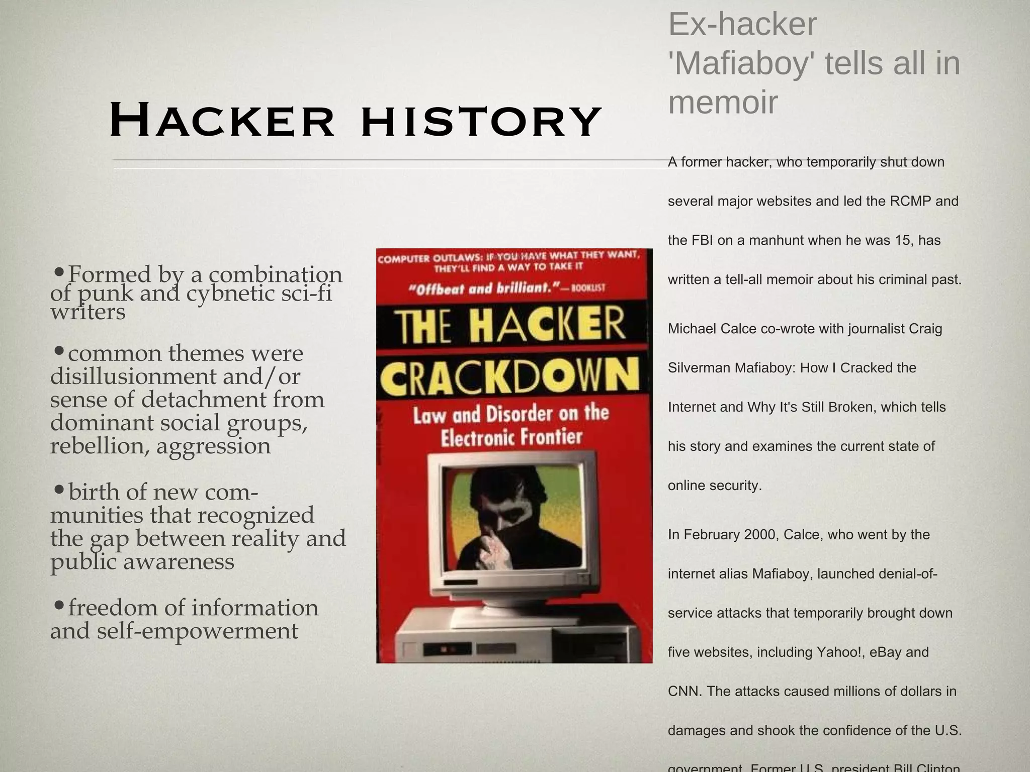 Hacker history Ex-hacker 'Mafiaboy' tells all in memoir A former hacker, who temporarily shut down several major websites and led the RCMP and the FBI on a manhunt when he was 15, has written a tell-all memoir about his criminal past. Michael Calce co-wrote with journalist Craig Silverman  Mafiaboy: How I Cracked the Internet and Why It's Still Broken , which tells his story and examines the current state of online security. In February 2000, Calce, who went by the internet alias Mafiaboy, launched denial-of-service attacks that temporarily brought down five websites, including Yahoo!, eBay and CNN. The attacks caused millions of dollars in damages and shook the confidence of the U.S. government. Former U.S. president Bill Clinton even convened a special Cybersecurity Summit in the days after the attacks. http://www.cbc.ca/canada/story/2008/10/11/mafiaboy-book.html Formed by a combination of punk and cybnetic sci-fi writers  common themes were disillusionment and/or sense of detachment from dominant social groups, rebellion, aggression birth of new com-munities that recognized the gap between reality and public awareness  freedom of information and self-empowerment  