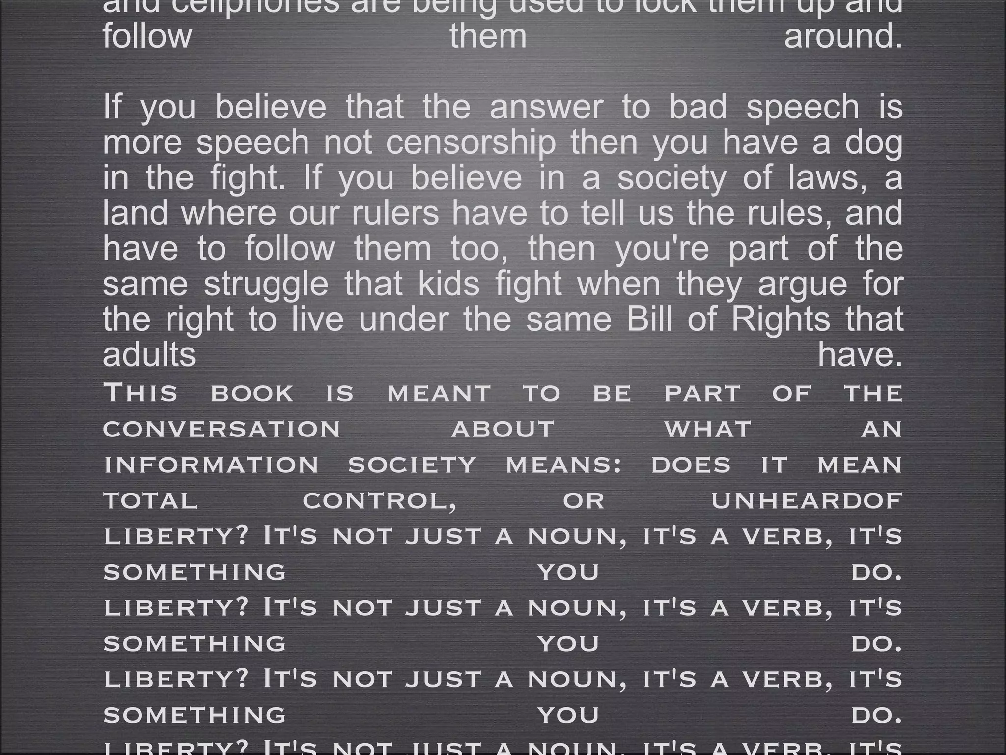If you love freedom, if you think the human condition is dignified by privacy, by the right to be left alone, by the right to explore your weird ideas provided you don't hurt others, then you have common cause with the kids whose web-browsers and cellphones are being used to lock them up and follow them around. If you believe that the answer to bad speech is more speech not censorship then you have a dog in the fight. If you believe in a society of laws, a land where our rulers have to tell us the rules, and have to follow them too, then you're part of the same struggle that kids fight when they argue for the right to live under the same Bill of Rights that adults have. This book is meant to be part of the conversation about what an information society means: does it mean total control, or unheardof liberty? It's not just a noun, it's a verb, it's something you do. liberty? It's not just a noun, it's a verb, it's something you do. liberty? It's not just a noun, it's a verb, it's something you do. liberty? It's not just a noun, it's a verb, it's something you do. liberty? It's not just a noun, it's a verb, it's something you do. liberty? It's not just a noun, it's a verb, it's something you do. 