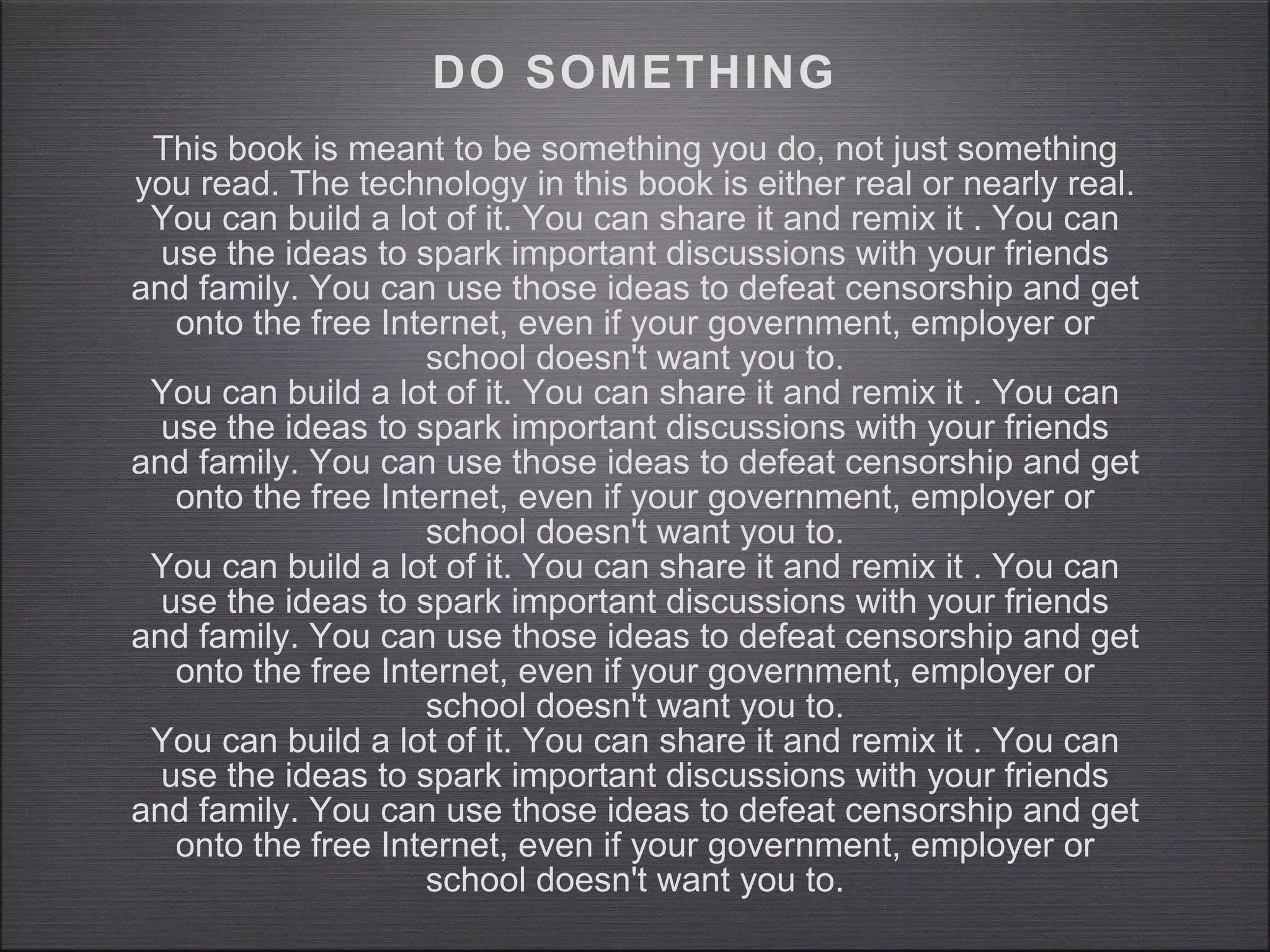 DO SOMETHING This book is meant to be something you do, not just something you read. The technology in this book is either real or nearly real. You can build a lot of it. You can share it and remix it . You can use the ideas to spark important discussions with your friends and family. You can use those ideas to defeat censorship and get onto the free Internet, even if your government, employer or school doesn't want you to. You can build a lot of it. You can share it and remix it . You can use the ideas to spark important discussions with your friends and family. You can use those ideas to defeat censorship and get onto the free Internet, even if your government, employer or school doesn't want you to. You can build a lot of it. You can share it and remix it . You can use the ideas to spark important discussions with your friends and family. You can use those ideas to defeat censorship and get onto the free Internet, even if your government, employer or school doesn't want you to. You can build a lot of it. You can share it and remix it . You can use the ideas to spark important discussions with your friends and family. You can use those ideas to defeat censorship and get onto the free Internet, even if your government, employer or school doesn't want you to. 