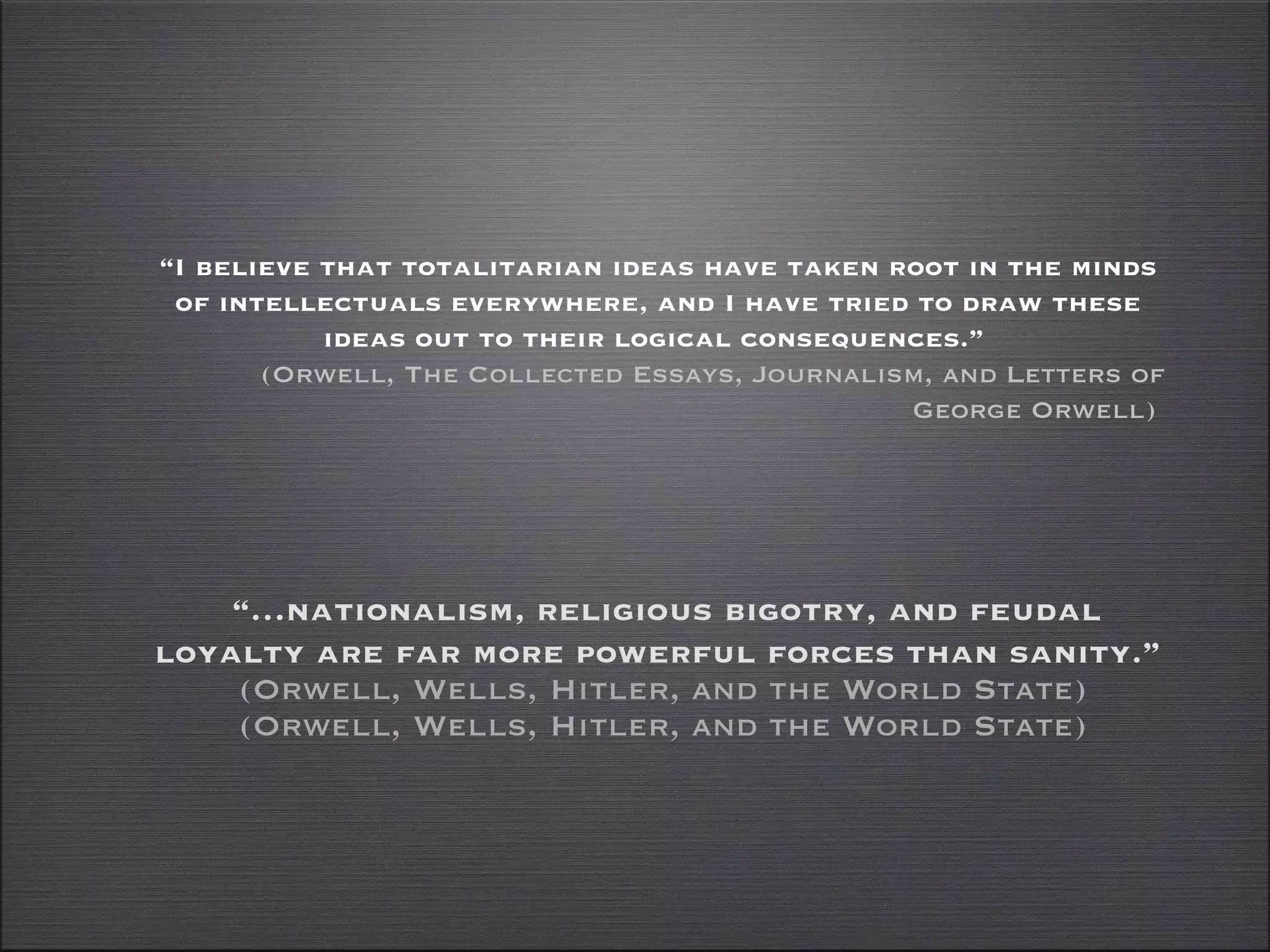 “… nationalism, religious bigotry, and feudal loyalty are far more powerful forces than sanity.”  (Orwell, Wells, Hitler, and the World State) (Orwell, Wells, Hitler, and the World State) “ I believe that totalitarian ideas have taken root in the minds of intellectuals everywhere, and I have tried to draw these ideas out to their logical consequences.”  (Orwell, The Collected Essays, Journalism, and Letters of George Orwell)  
