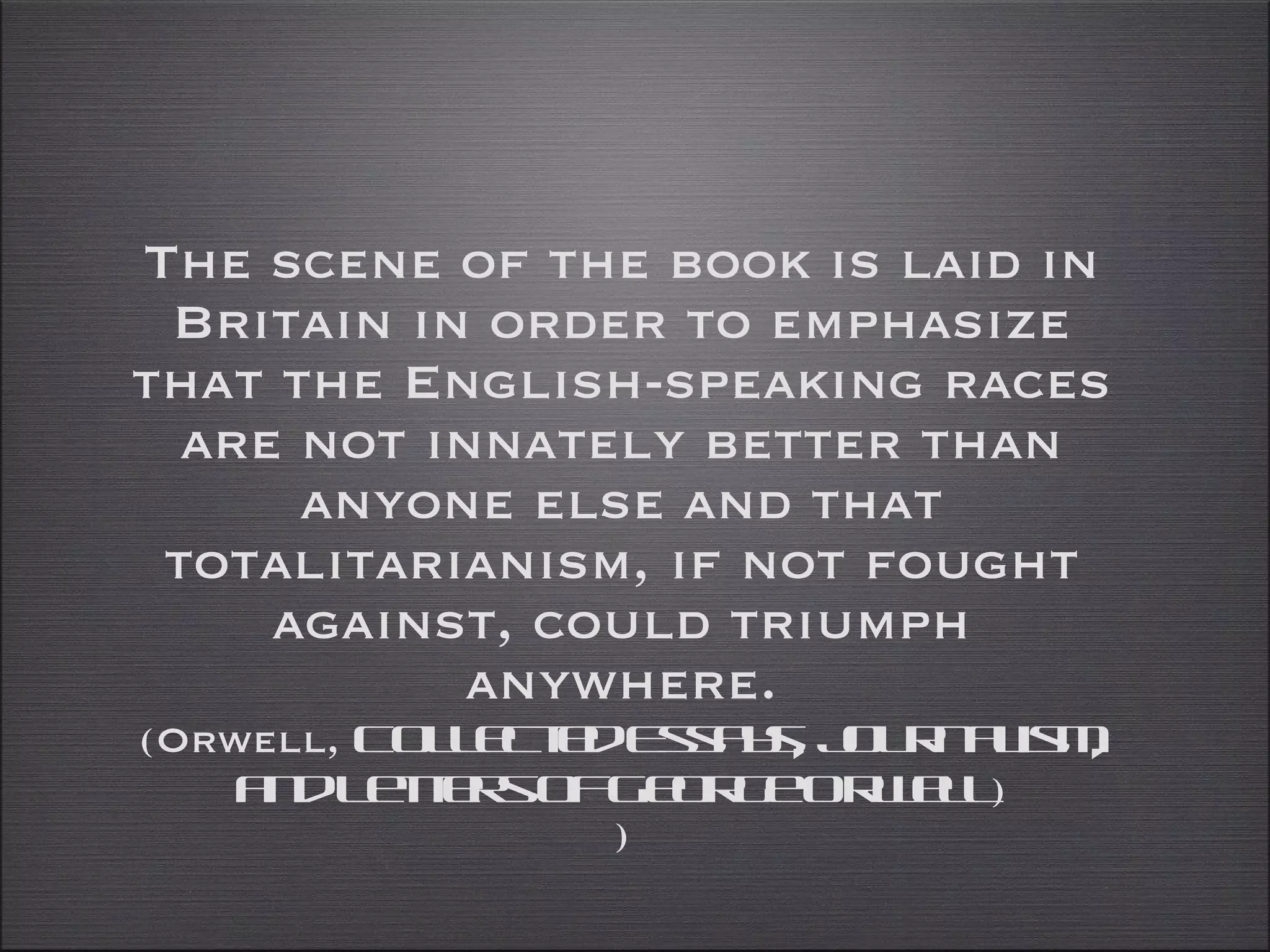 The scene of the book is laid in Britain in order to emphasize that the English-speaking races are not innately better than anyone else and that totalitarianism, if not fought against, could triumph anywhere. (Orwell,  Collected Essays, Journalism, and Letters of George Orwell ) ) 