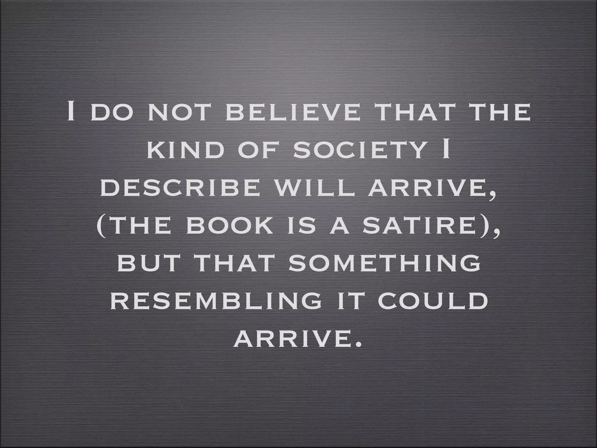 I do not believe that the kind of society I describe will arrive, (the book is a satire), but that something resembling it could arrive. 